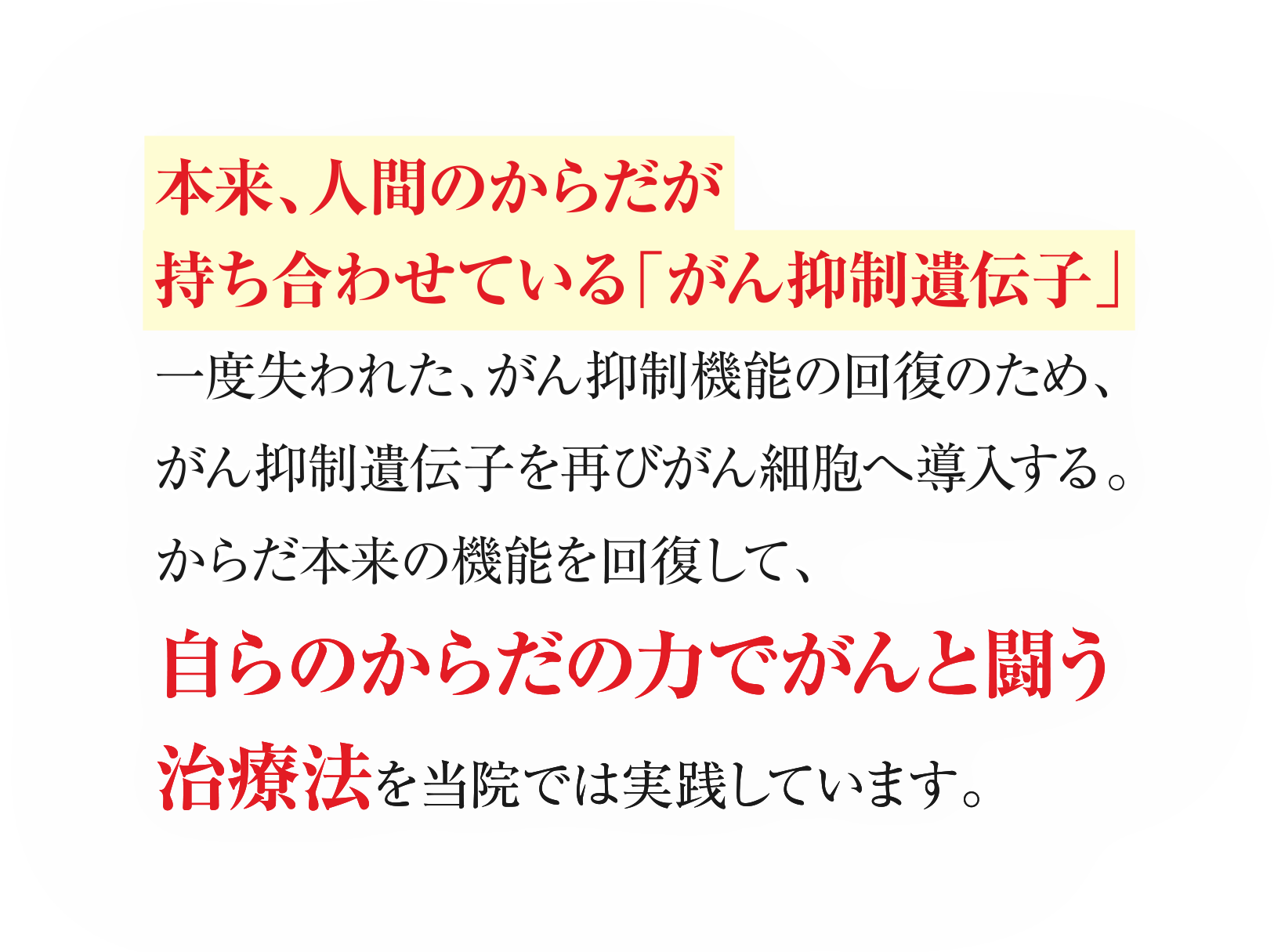 本来、人間のからだが持ち合わせている「がん抑制遺伝子」一度失われた、がん抑制機能の回復のため、がん抑制遺伝子を再びがん細胞へ導入する。からだ本来の機能を回復して、自らのからだの力でがんと闘う治療法を当院では実践しています。